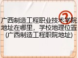 广西制造工程职业技术学院地址在哪里，学校地理位置(广西制造工程职院地址)