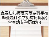 宜春幼儿师范高等专科学校毕业是什么学历有何优势(宜春幼专学历优势)