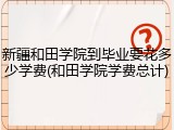 新疆和田学院到毕业要花多少学费(和田学院学费总计)