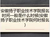 安徽扬子职业技术学院报名时间一般是什么时候(安徽扬子职业技术学院何时报名)