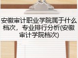 安徽审计职业学院属于什么档次，专业排行分析(安徽审计学院档次)
