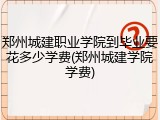 郑州城建职业学院到毕业要花多少学费(郑州城建学院学费)