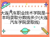 大连汽车职业技术学院是一本吗录取分数线多少(大连汽车学院录取线)