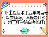 广州工程技术职业学院自考可以去读吗，流程是什么(广州工程学院自考流程)