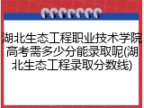 湖北生态工程职业技术学院高考需多少分能录取呢(湖北生态工程录取分数线)