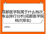 成都医学院属于什么档次，专业排行分析(成都医学院档次排名)