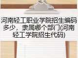 河南轻工职业学院招生编码多少，隶属哪个部门(河南轻工学院招生代码)