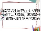湖南环境生物职业技术学院自考可以去读吗，流程是什么(湖南环境生物自考流程)