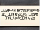 山西电子科技学院有哪些专业，王牌专业分析(山西电子科技学院王牌专业)