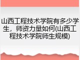 山西工程技术学院有多少学生，师资力量如何(山西工程技术学院师生规模)