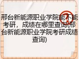 邢台新能源职业学院能不能考研，成绩在哪里查询(邢台新能源职业学院考研成绩查询)