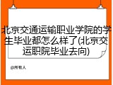 北京交通运输职业学院的学生毕业都怎么样了(北京交运职院毕业去向)