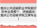 重庆公共运输职业学院最好的专业是哪个，详细阐述(重庆公办运输学院王牌专业)
