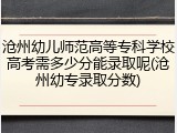 沧州幼儿师范高等专科学校高考需多少分能录取呢(沧州幼专录取分数)