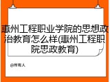 惠州工程职业学院的思想政治教育怎么样(惠州工程职院思政教育)