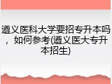 遵义医科大学要招专升本吗，如何参考(遵义医大专升本招生)
