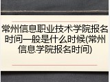 常州信息职业技术学院报名时间一般是什么时候(常州信息学院报名时间)