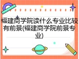 福建商学院读什么专业比较有前景(福建商学院前景专业)