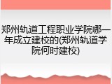 郑州轨道工程职业学院哪一年成立建校的(郑州轨道学院何时建校)