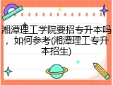 湘潭理工学院要招专升本吗，如何参考(湘潭理工专升本招生)