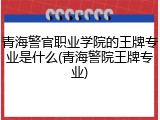 青海警官职业学院的王牌专业是什么(青海警院王牌专业)
