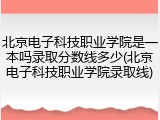 北京电子科技职业学院是一本吗录取分数线多少(北京电子科技职业学院录取线)