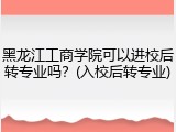 黑龙江工商学院可以进校后转专业吗？(入校后转专业)