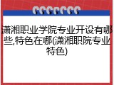 潇湘职业学院专业开设有哪些,特色在哪(潇湘职院专业特色)