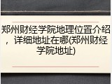 郑州财经学院地理位置介绍，详细地址在哪(郑州财经学院地址)