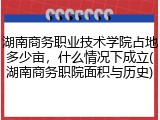 湖南商务职业技术学院占地多少亩，什么情况下成立(湖南商务职院面积与历史)