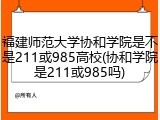 福建师范大学协和学院是不是211或985高校(协和学院是211或985吗)