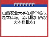 山西农业大学在哪个城市，是本科吗，第几批(山西农大本科批次)