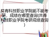 共青科技职业学院能不能考研，成绩在哪里查询(共青科技职业学院考研成绩查询)