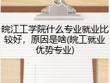 皖江工学院什么专业就业比较好，原因是啥(皖工就业优势专业)