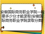安徽国际商务职业学院一般要多少分才能录取(安徽国际商务职业学院录取分数)