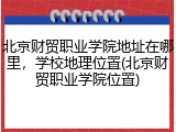北京财贸职业学院地址在哪里，学校地理位置(北京财贸职业学院位置)
