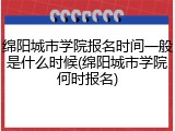 绵阳城市学院报名时间一般是什么时候(绵阳城市学院何时报名)