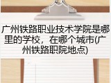 广州铁路职业技术学院是哪里的学校，在哪个城市(广州铁路职院地点)