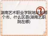 湖南艺术职业学院地址在哪个市，什么区县(湖南艺职院在哪)