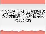 广东科学技术职业学院要多少分才能进(广东科技学院录取分数)