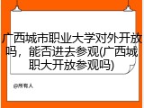 广西城市职业大学对外开放吗，能否进去参观(广西城职大开放参观吗)