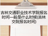 吉林交通职业技术学院报名时间一般是什么时候(吉林交院报名时间)