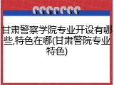 甘肃警察学院专业开设有哪些,特色在哪(甘肃警院专业特色)