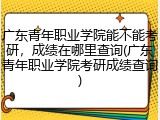 广东青年职业学院能不能考研，成绩在哪里查询(广东青年职业学院考研成绩查询)