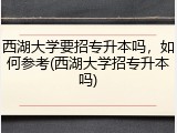 西湖大学要招专升本吗，如何参考(西湖大学招专升本吗)
