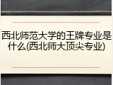 西北师范大学的王牌专业是什么(西北师大顶尖专业)