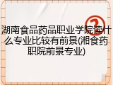 湖南食品药品职业学院读什么专业比较有前景(湘食药职院前景专业)