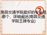 南昌交通学院最好的专业是哪个，详细阐述(南昌交通学院王牌专业)