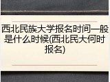 西北民族大学报名时间一般是什么时候(西北民大何时报名)