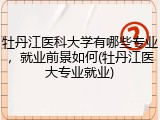 牡丹江医科大学有哪些专业，就业前景如何(牡丹江医大专业就业)